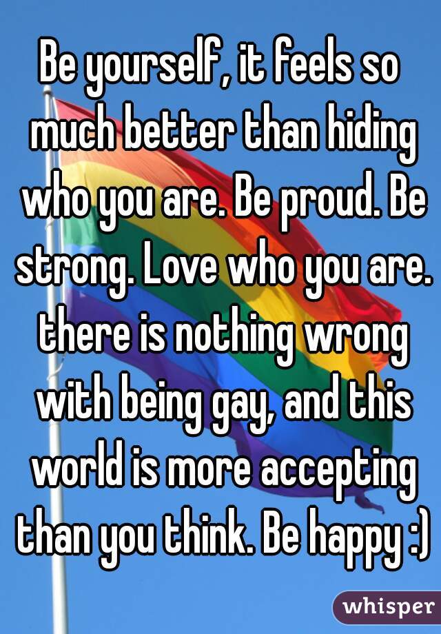 Be yourself, it feels so much better than hiding who you are. Be proud. Be strong. Love who you are. there is nothing wrong with being gay, and this world is more accepting than you think. Be happy :)