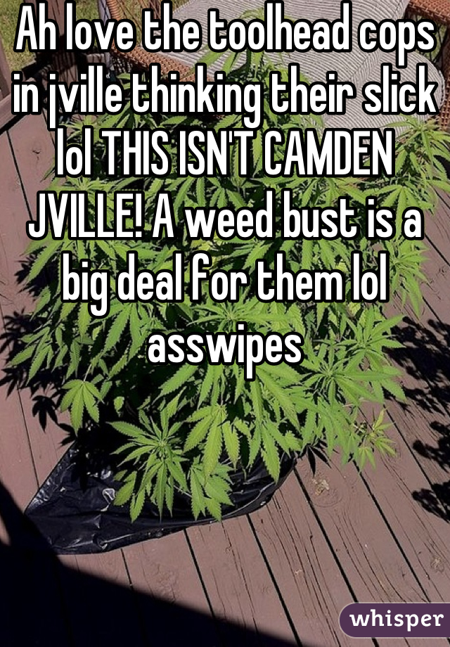 Ah love the toolhead cops in jville thinking their slick lol THIS ISN'T CAMDEN JVILLE! A weed bust is a big deal for them lol asswipes