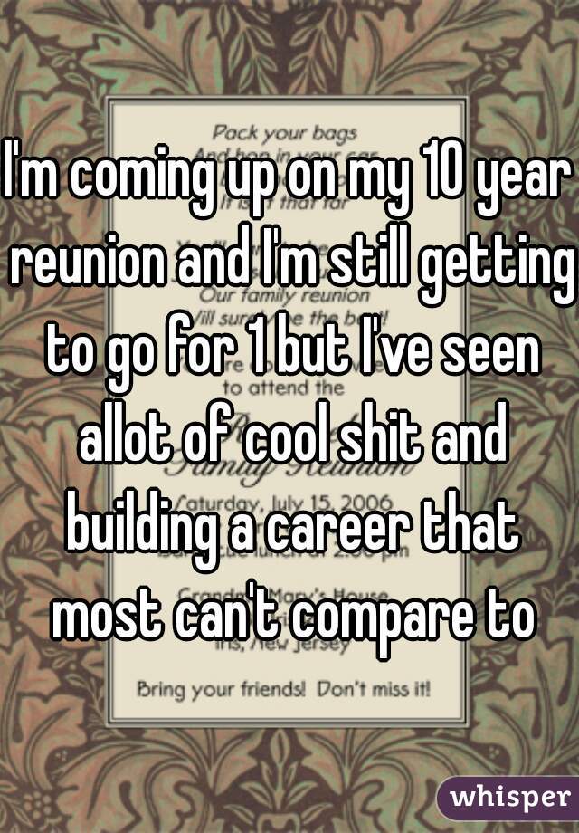 I'm coming up on my 10 year reunion and I'm still getting to go for 1 but I've seen allot of cool shit and building a career that most can't compare to