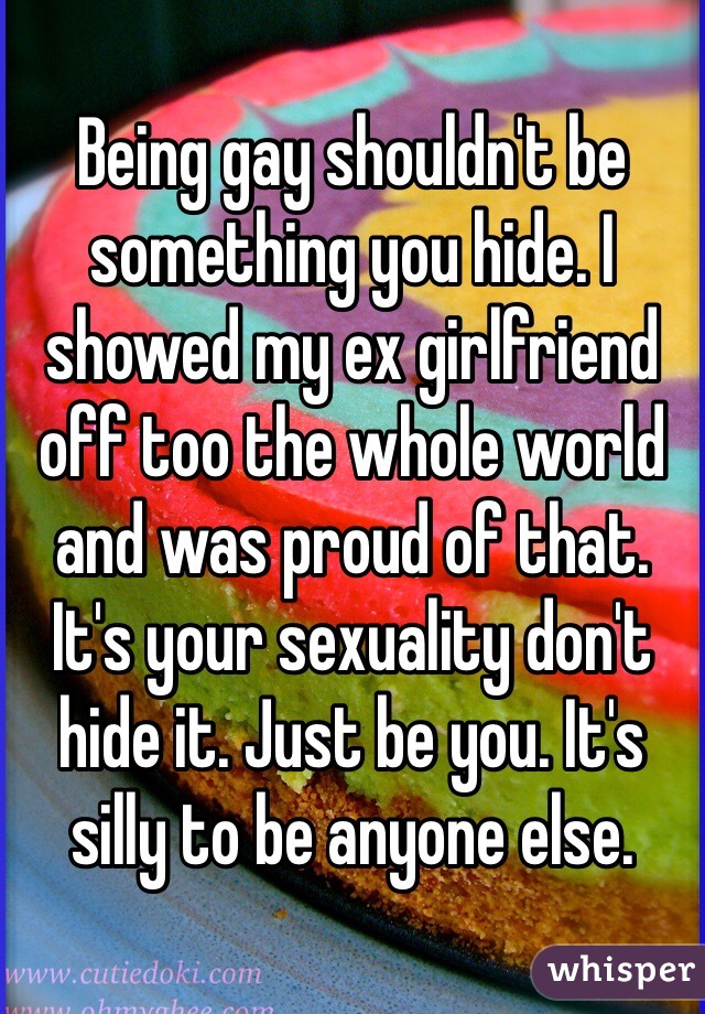 Being gay shouldn't be something you hide. I showed my ex girlfriend off too the whole world and was proud of that. It's your sexuality don't hide it. Just be you. It's silly to be anyone else. 