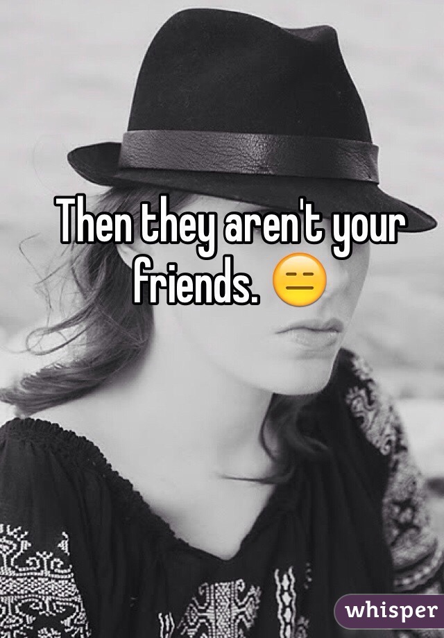 Then they aren't your friends. 😑