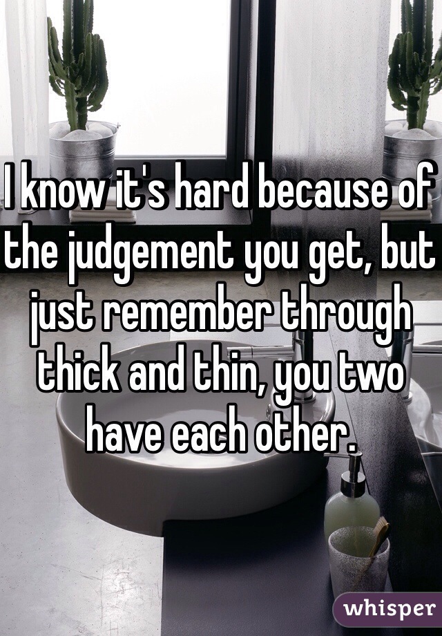 I know it's hard because of the judgement you get, but just remember through thick and thin, you two have each other. 