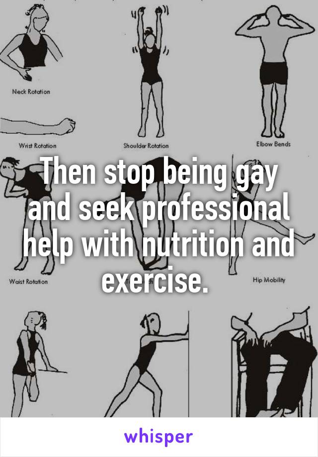 Then stop being gay and seek professional help with nutrition and exercise. 