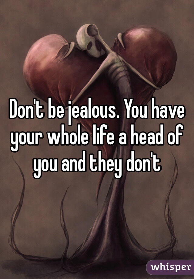 Don't be jealous. You have your whole life a head of you and they don't 