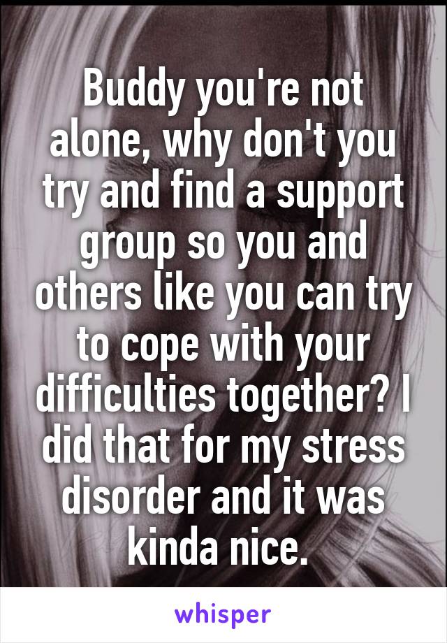 Buddy you're not alone, why don't you try and find a support group so you and others like you can try to cope with your difficulties together? I did that for my stress disorder and it was kinda nice. 