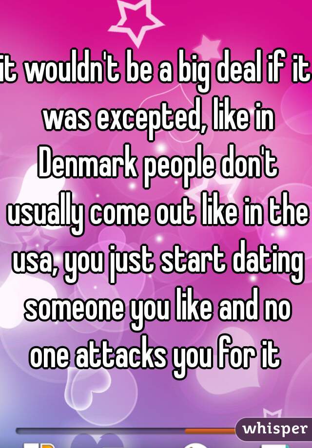 it wouldn't be a big deal if it was excepted, like in Denmark people don't usually come out like in the usa, you just start dating someone you like and no one attacks you for it 