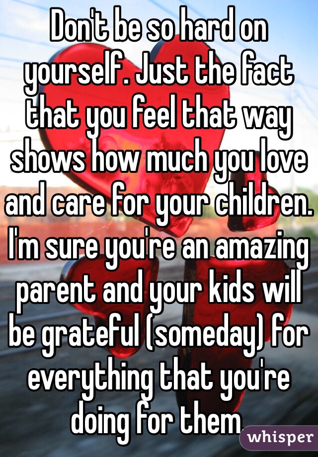 Don't be so hard on yourself. Just the fact that you feel that way shows how much you love and care for your children. I'm sure you're an amazing parent and your kids will be grateful (someday) for everything that you're doing for them.
