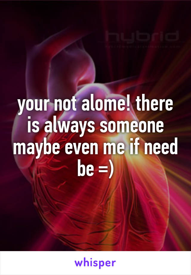 your not alome! there is always someone maybe even me if need be =)