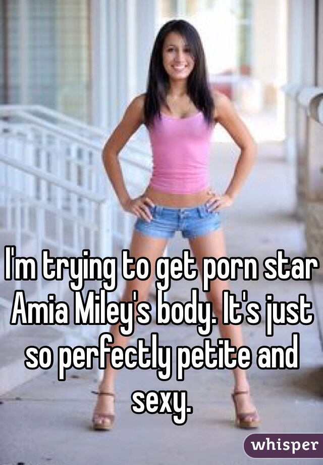 I'm trying to get porn star Amia Miley's body. It's just so perfectly petite and sexy. 