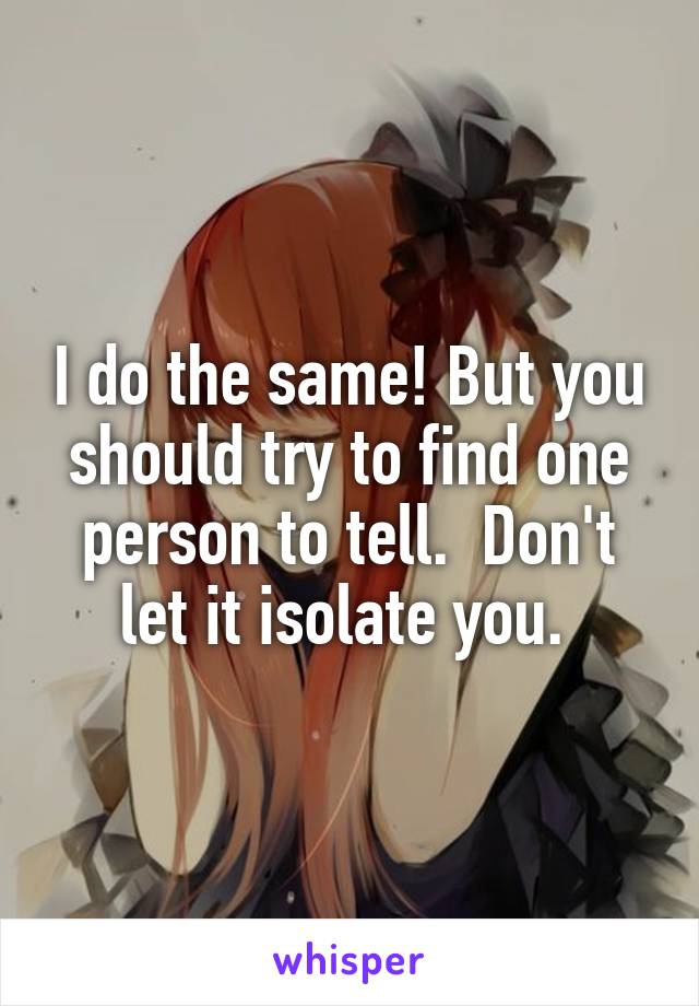 I do the same! But you should try to find one person to tell.  Don't let it isolate you. 