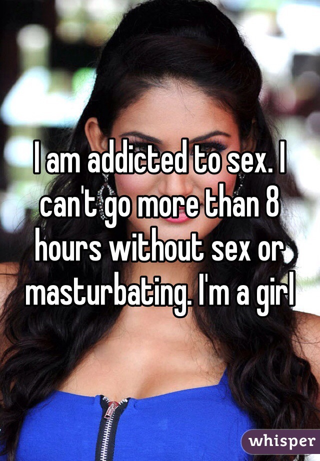 I am addicted to sex. I can't go more than 8 hours without sex or masturbating. I'm a girl