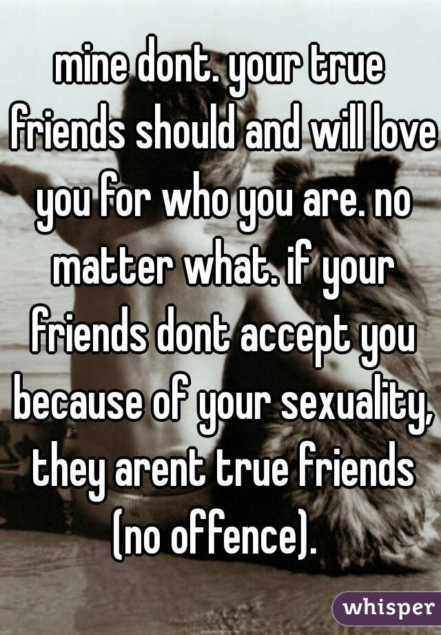 mine dont. your true friends should and will love you for who you are. no matter what. if your friends dont accept you because of your sexuality, they arent true friends (no offence).  