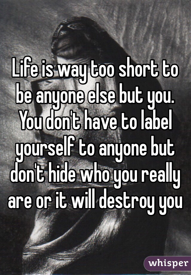 Life is way too short to be anyone else but you. You don't have to label yourself to anyone but don't hide who you really are or it will destroy you