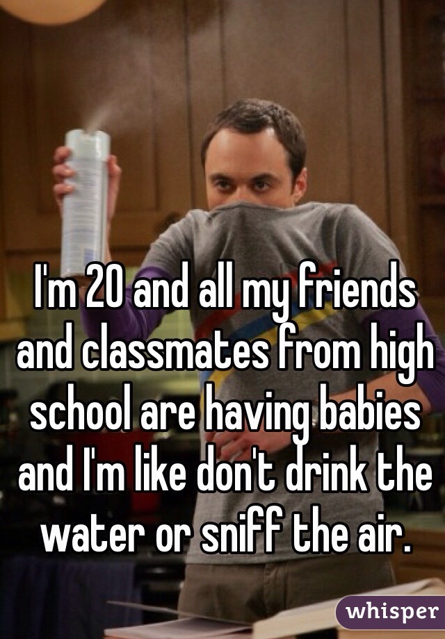 I'm 20 and all my friends and classmates from high school are having babies and I'm like don't drink the water or sniff the air. 