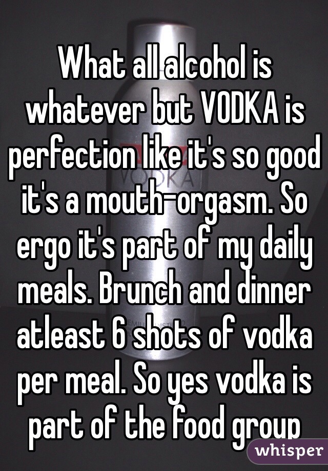What all alcohol is whatever but VODKA is perfection like it's so good it's a mouth-orgasm. So ergo it's part of my daily meals. Brunch and dinner atleast 6 shots of vodka per meal. So yes vodka is part of the food group