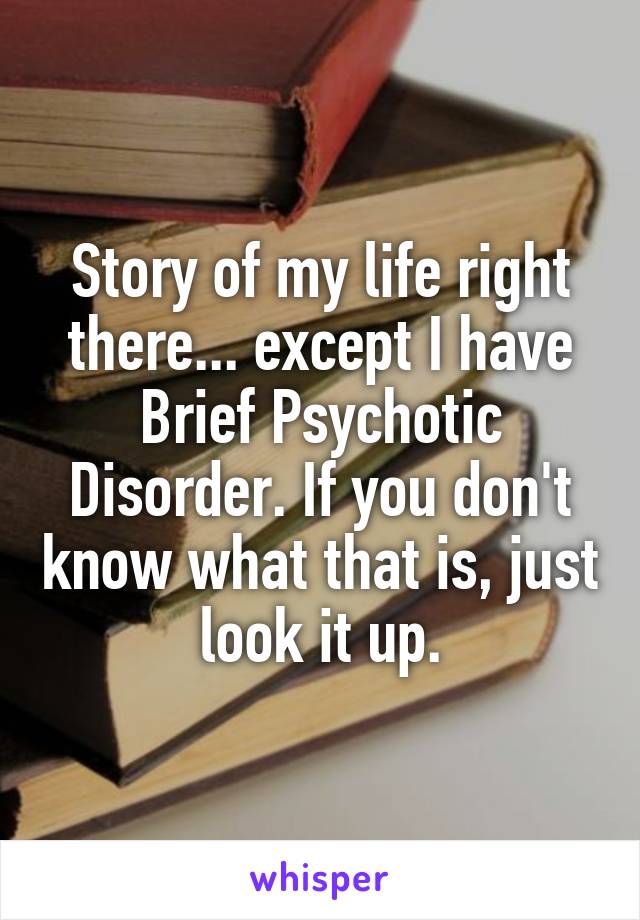 Story of my life right there... except I have Brief Psychotic Disorder. If you don't know what that is, just look it up.