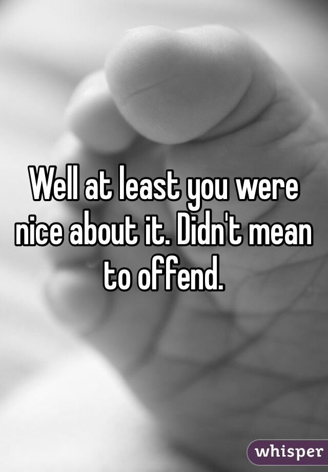 Well at least you were nice about it. Didn't mean to offend. 