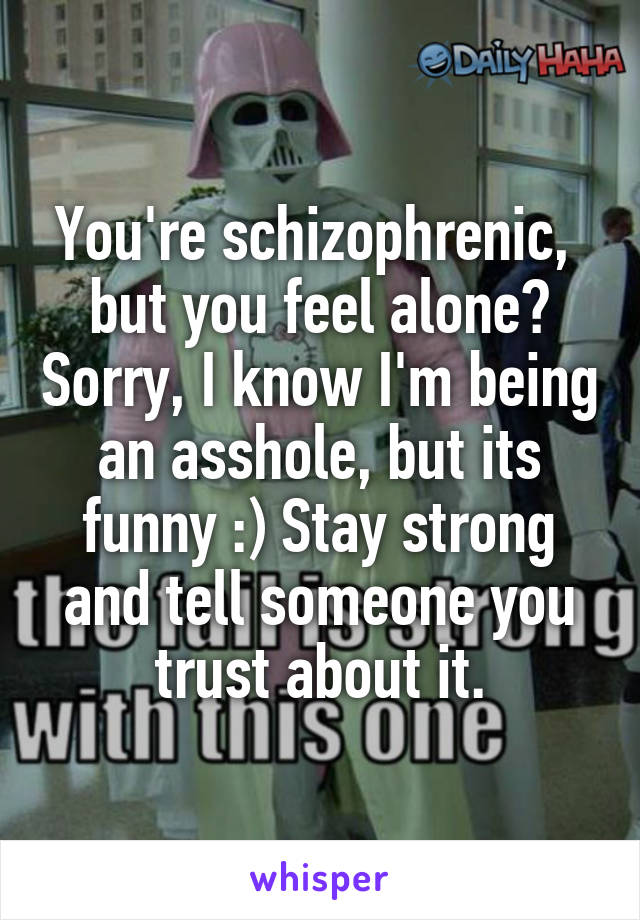 You're schizophrenic,  but you feel alone? Sorry, I know I'm being an asshole, but its funny :) Stay strong and tell someone you trust about it.