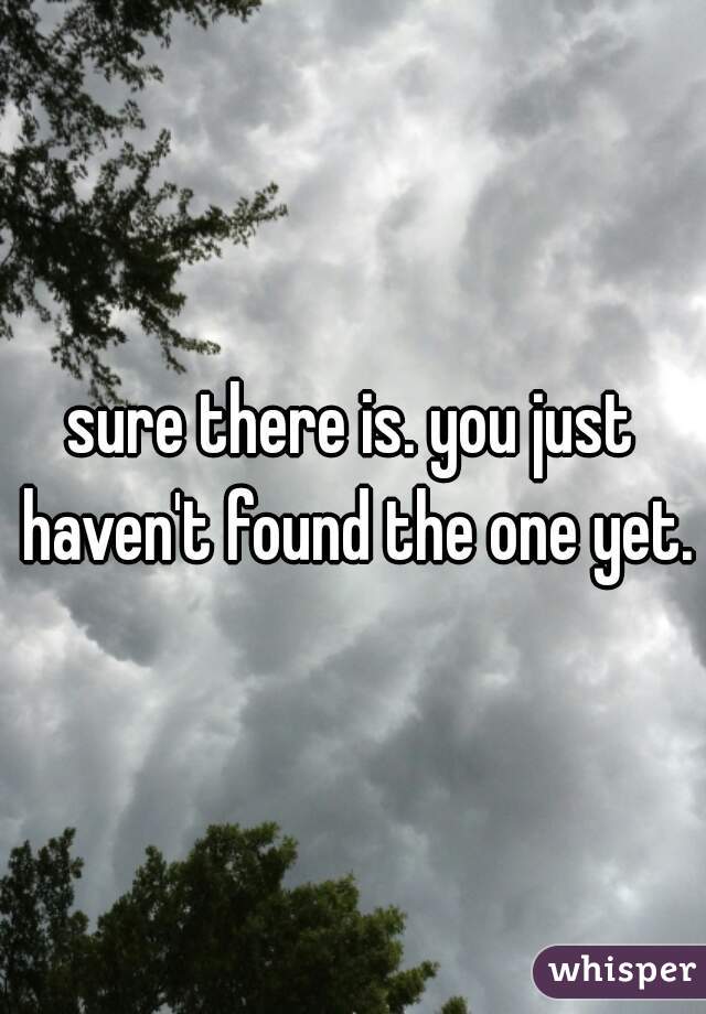 sure there is. you just haven't found the one yet.
