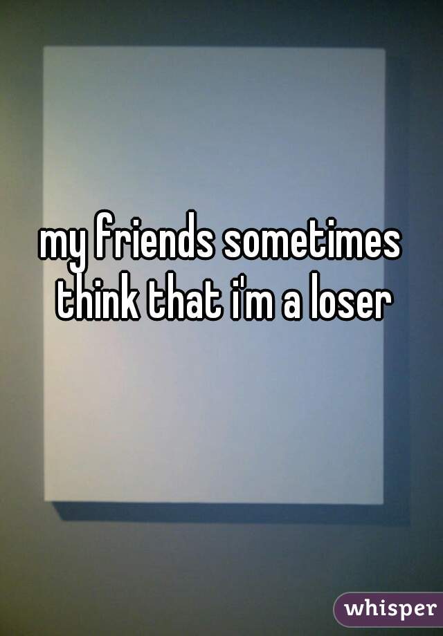 my friends sometimes think that i'm a loser
 