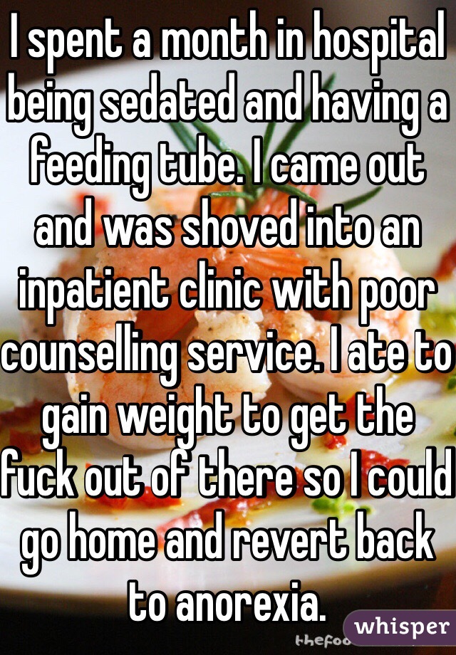 I spent a month in hospital being sedated and having a feeding tube. I came out and was shoved into an inpatient clinic with poor counselling service. I ate to gain weight to get the fuck out of there so I could go home and revert back to anorexia. 