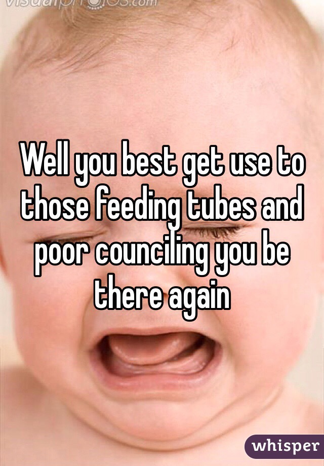 Well you best get use to those feeding tubes and poor counciling you be there again 