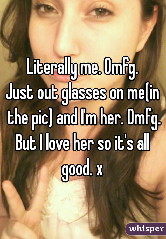 Literally me. Omfg.
Just out glasses on me(in the pic) and I'm her. Omfg.
But I love her so it's all good. x 