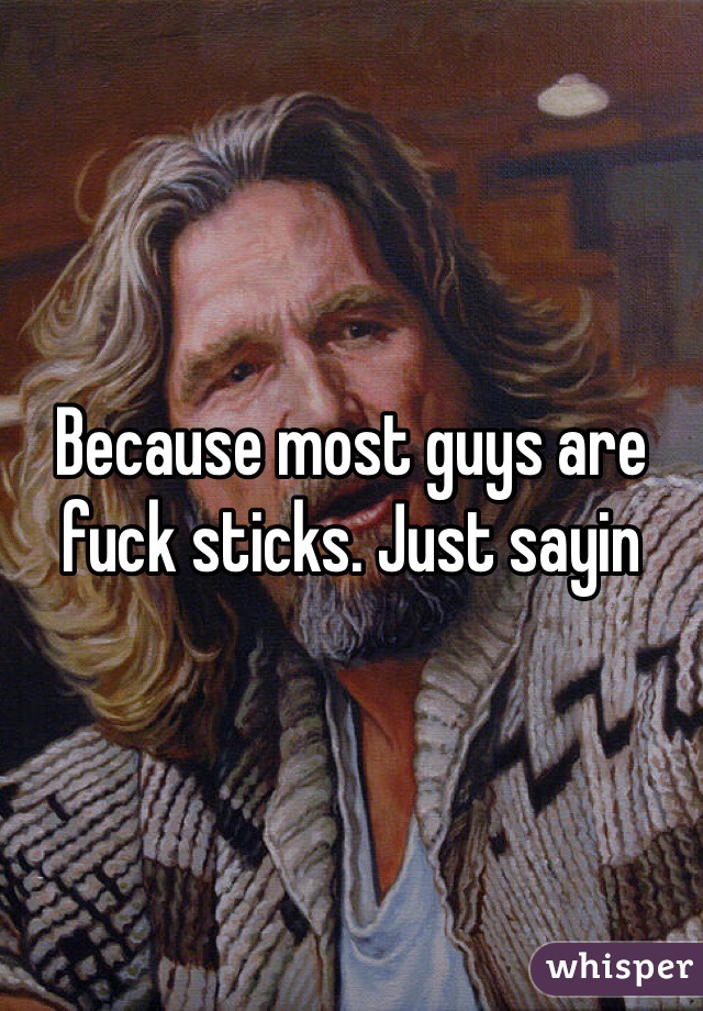 Because most guys are fuck sticks. Just sayin