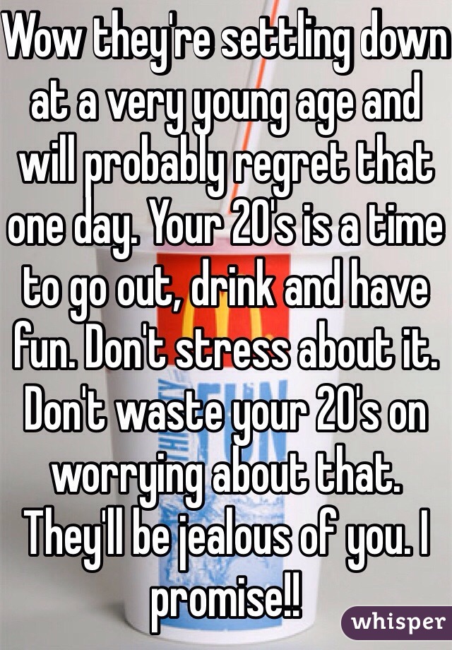 Wow they're settling down at a very young age and will probably regret that one day. Your 20's is a time to go out, drink and have fun. Don't stress about it. Don't waste your 20's on worrying about that. They'll be jealous of you. I promise!!