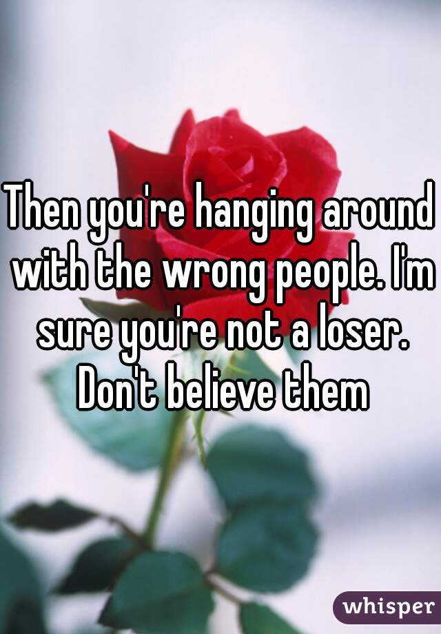 Then you're hanging around with the wrong people. I'm sure you're not a loser. Don't believe them