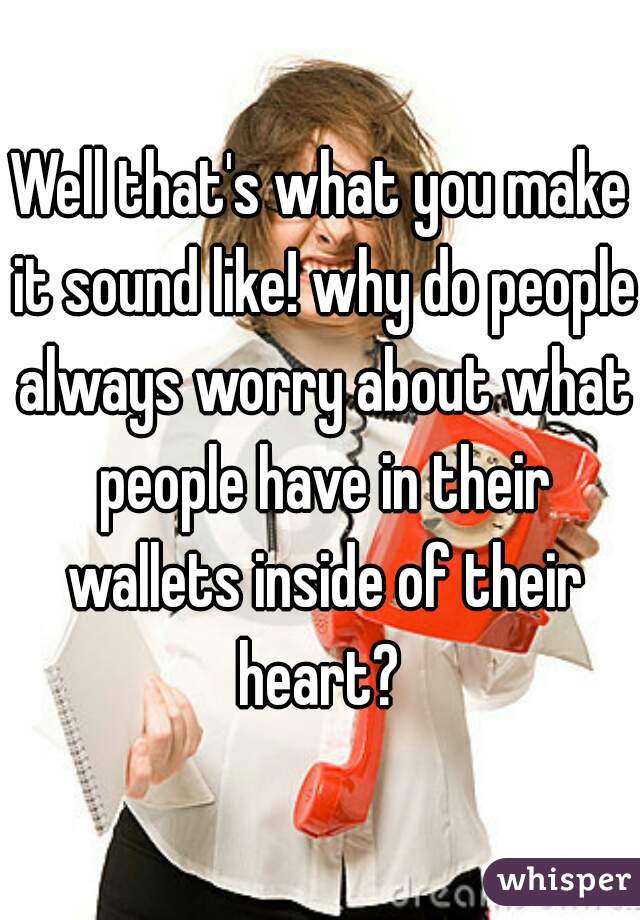 Well that's what you make it sound like! why do people always worry about what people have in their wallets inside of their heart? 
