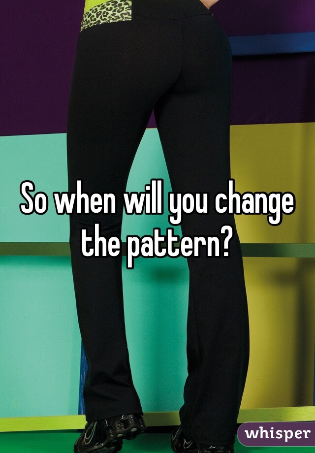 So when will you change the pattern?