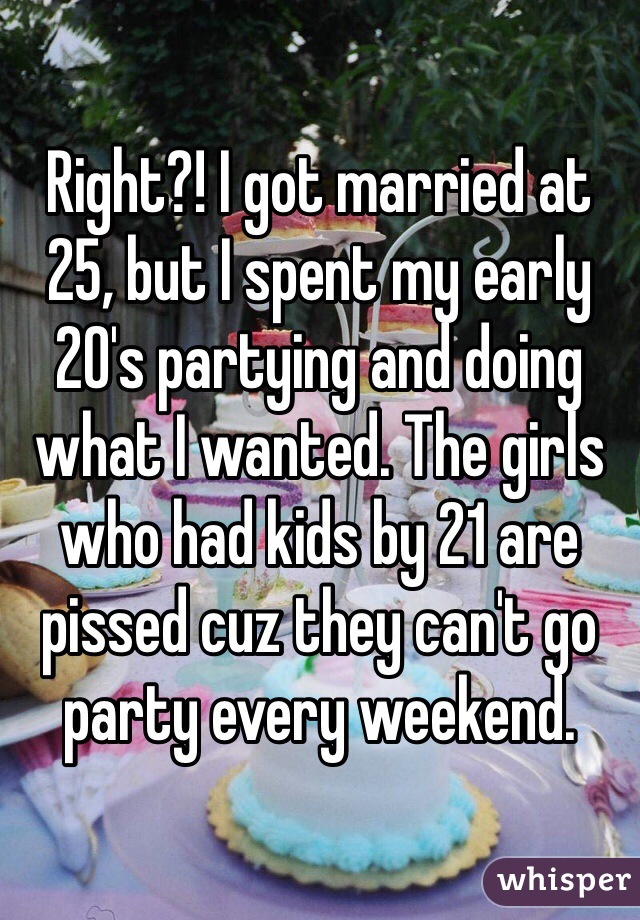 Right?! I got married at 25, but I spent my early 20's partying and doing what I wanted. The girls who had kids by 21 are pissed cuz they can't go party every weekend.