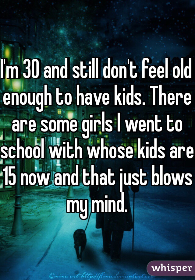 I'm 30 and still don't feel old enough to have kids. There are some girls I went to school with whose kids are 15 now and that just blows my mind.