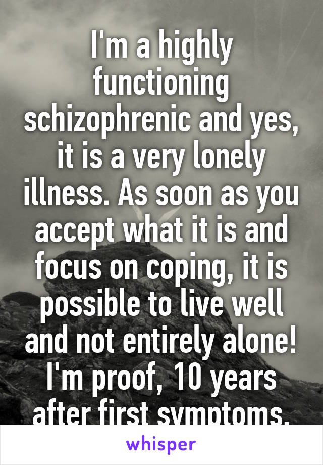 I'm a highly functioning schizophrenic and yes, it is a very lonely illness. As soon as you accept what it is and focus on coping, it is possible to live well and not entirely alone!
I'm proof, 10 years after first symptoms.