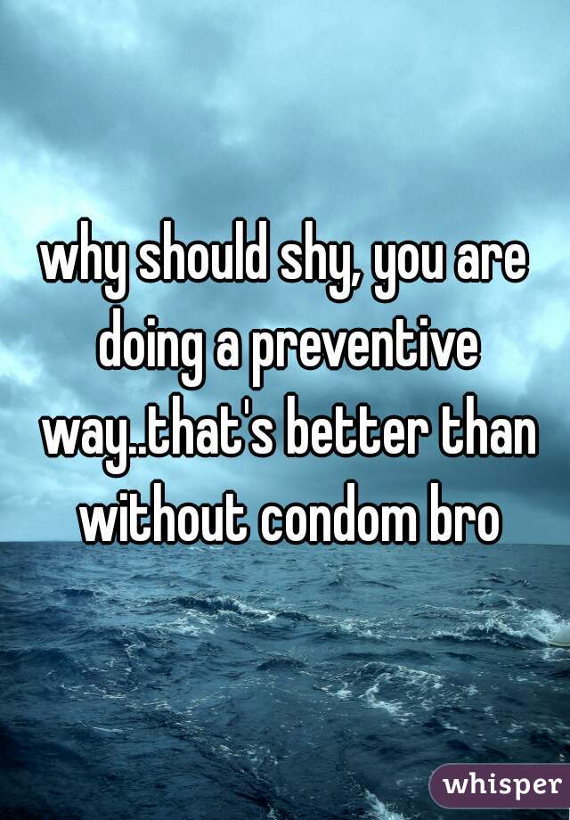 why should shy, you are doing a preventive way..that's better than without condom bro