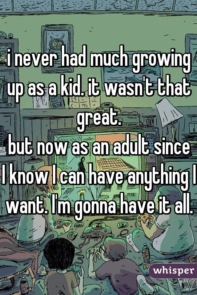 i never had much growing up as a kid. it wasn't that great.
but now as an adult since I know I can have anything I want. I'm gonna have it all.
