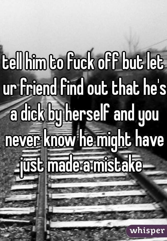 tell him to fuck off but let ur friend find out that he's a dick by herself and you never know he might have just made a mistake  