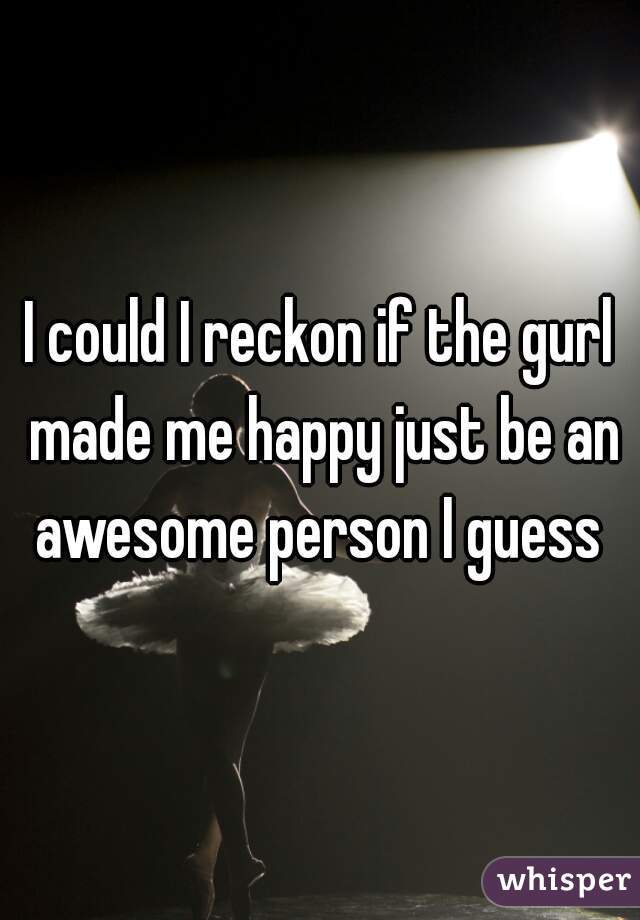 I could I reckon if the gurl made me happy just be an awesome person I guess 