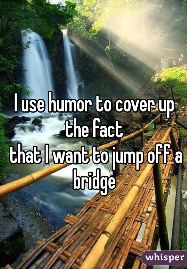I use humor to cover up the fact
 that I want to jump off a bridge