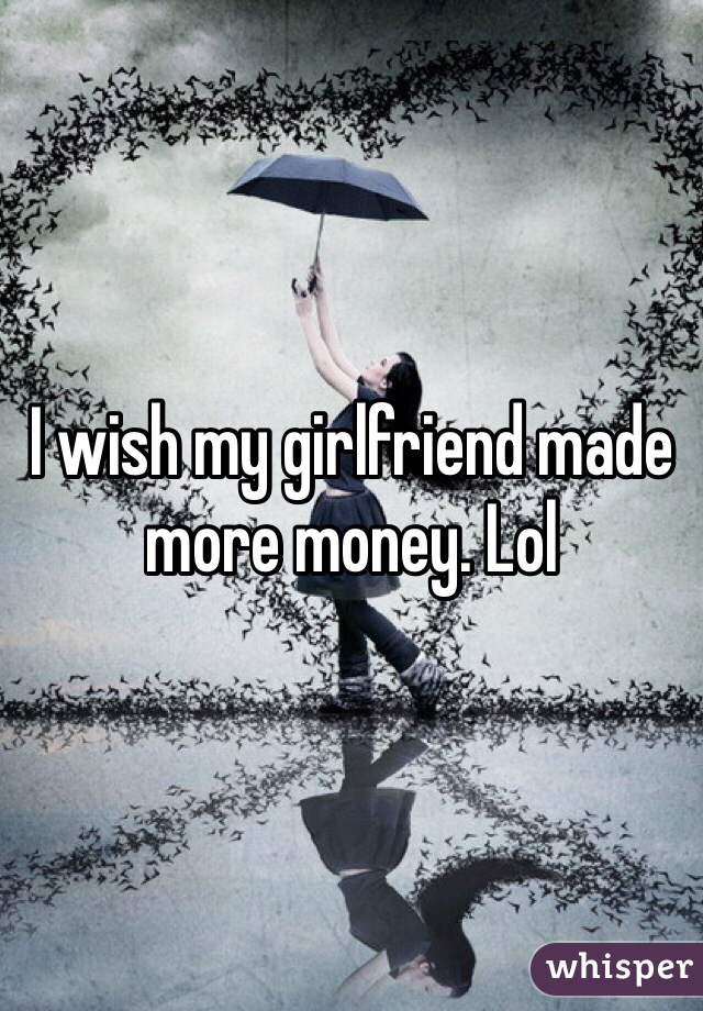 I wish my girlfriend made more money. Lol