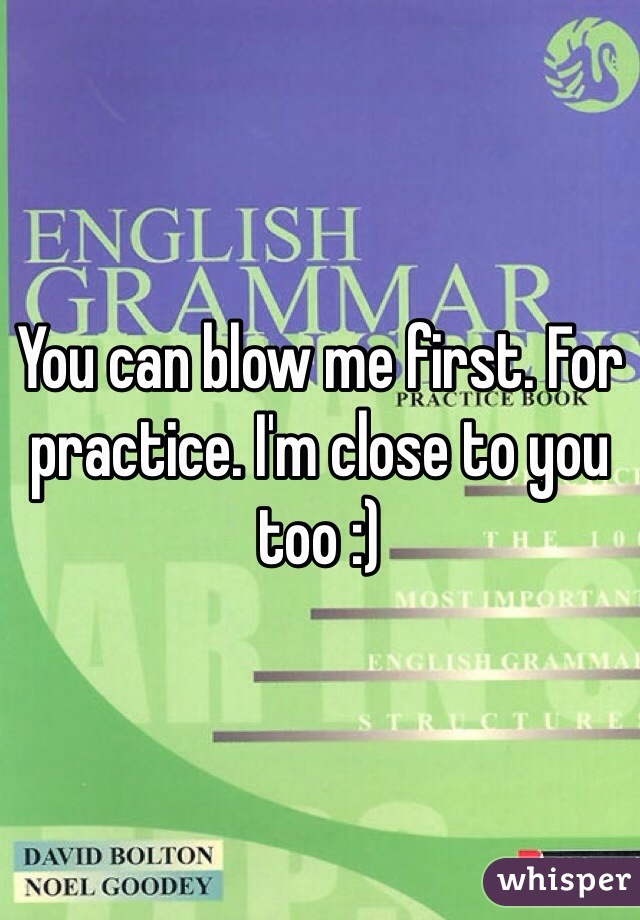 You can blow me first. For practice. I'm close to you too :)
