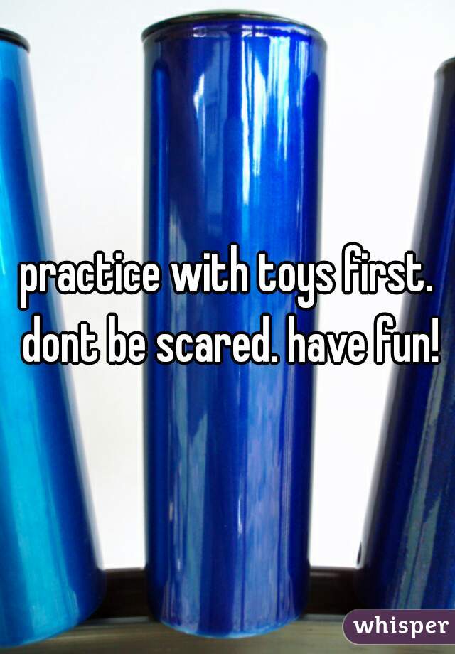 practice with toys first. dont be scared. have fun!