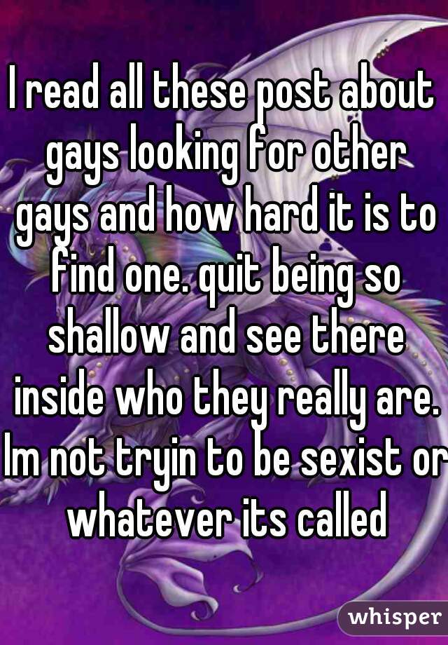 I read all these post about gays looking for other gays and how hard it is to find one. quit being so shallow and see there inside who they really are. Im not tryin to be sexist or whatever its called