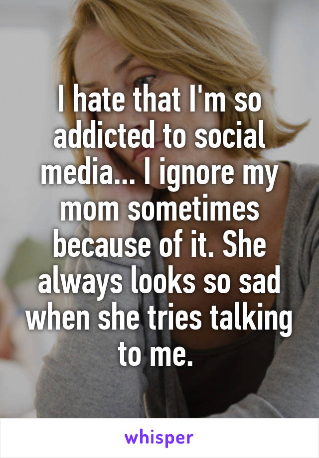 I hate that I'm so addicted to social media... I ignore my mom sometimes because of it. She always looks so sad when she tries talking to me. 