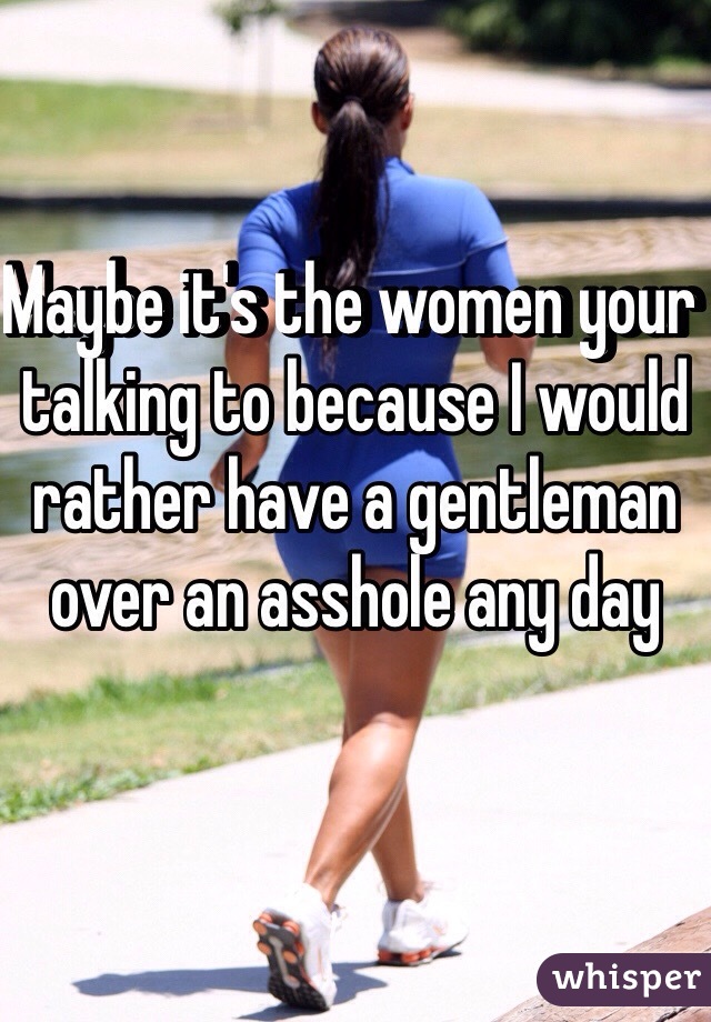 Maybe it's the women your talking to because I would rather have a gentleman over an asshole any day