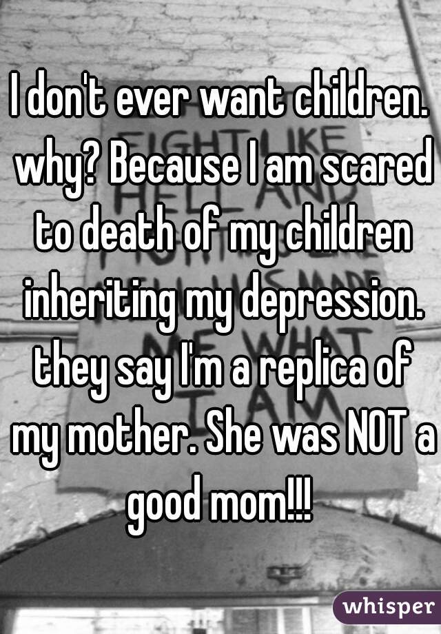 I don't ever want children. why? Because I am scared to death of my children inheriting my depression. they say I'm a replica of my mother. She was NOT a good mom!!! 