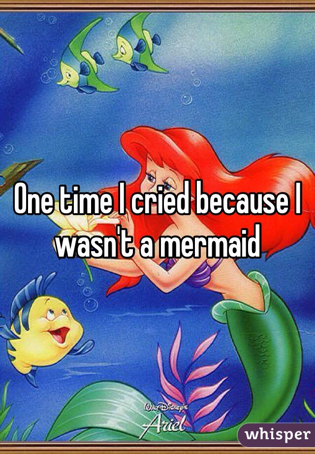 One time I cried because I wasn't a mermaid 