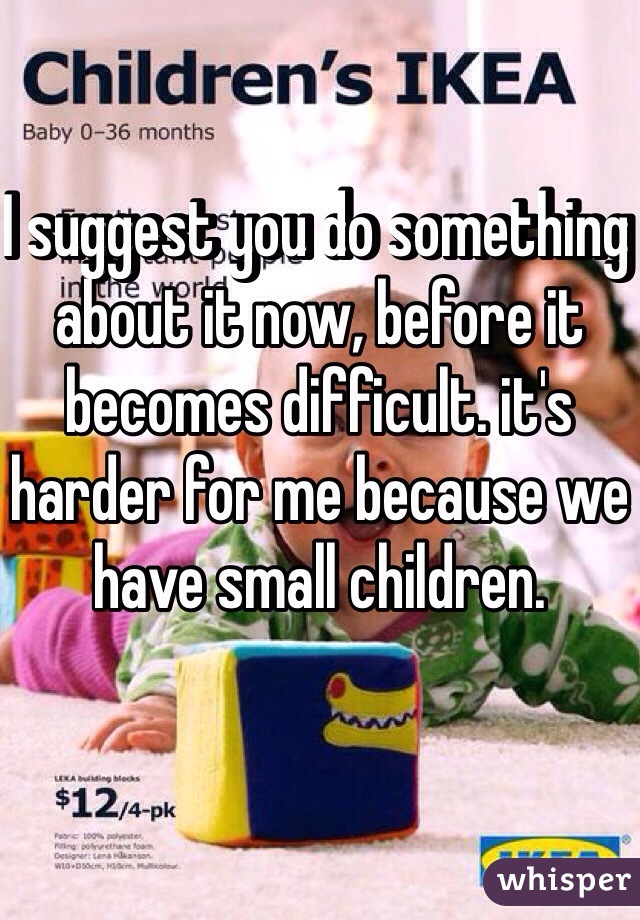 I suggest you do something about it now, before it becomes difficult. it's harder for me because we have small children.