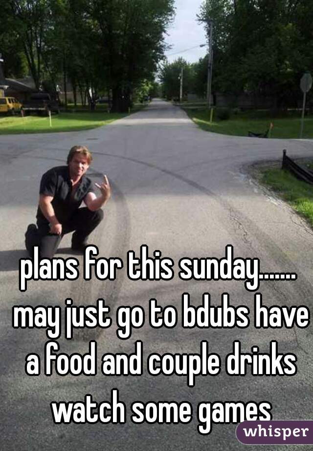 plans for this sunday....... may just go to bdubs have a food and couple drinks watch some games